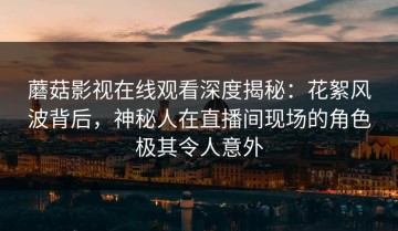 蘑菇影视在线观看深度揭秘：花絮风波背后，神秘人在直播间现场的角色极其令人意外