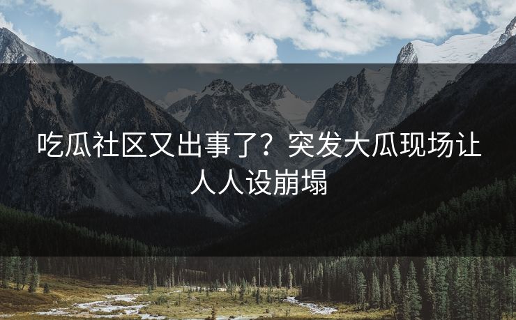 吃瓜社区又出事了？突发大瓜现场让人人设崩塌