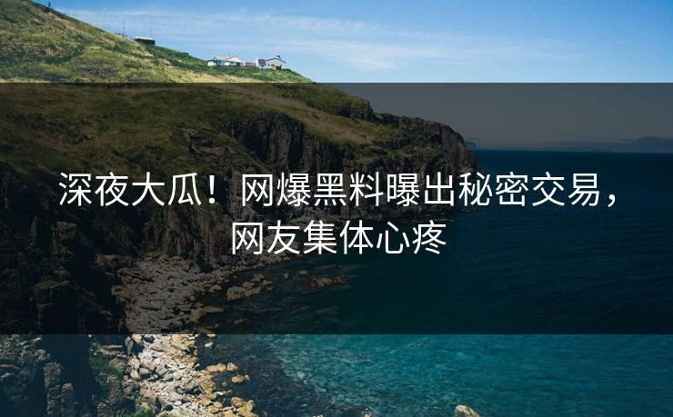 深夜大瓜！网爆黑料曝出秘密交易，网友集体心疼