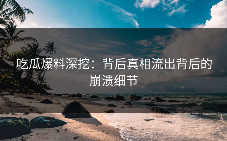 吃瓜爆料深挖：背后真相流出背后的崩溃细节
