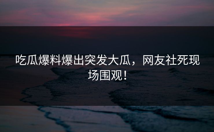 吃瓜爆料爆出突发大瓜，网友社死现场围观！