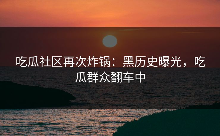 吃瓜社区再次炸锅：黑历史曝光，吃瓜群众翻车中