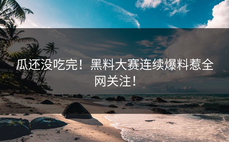 瓜还没吃完！黑料大赛连续爆料惹全网关注！