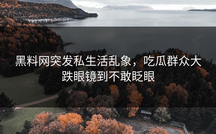 黑料网突发私生活乱象，吃瓜群众大跌眼镜到不敢眨眼