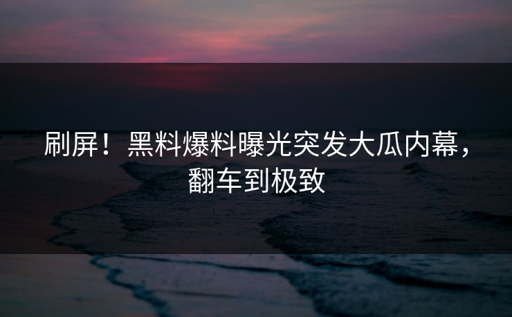 刷屏！黑料爆料曝光突发大瓜内幕，翻车到极致