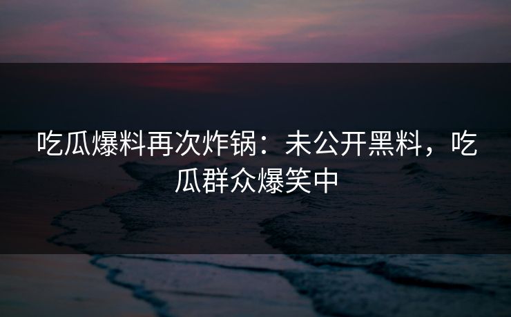 吃瓜爆料再次炸锅：未公开黑料，吃瓜群众爆笑中