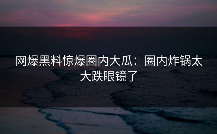 网爆黑料惊爆圈内大瓜：圈内炸锅太大跌眼镜了