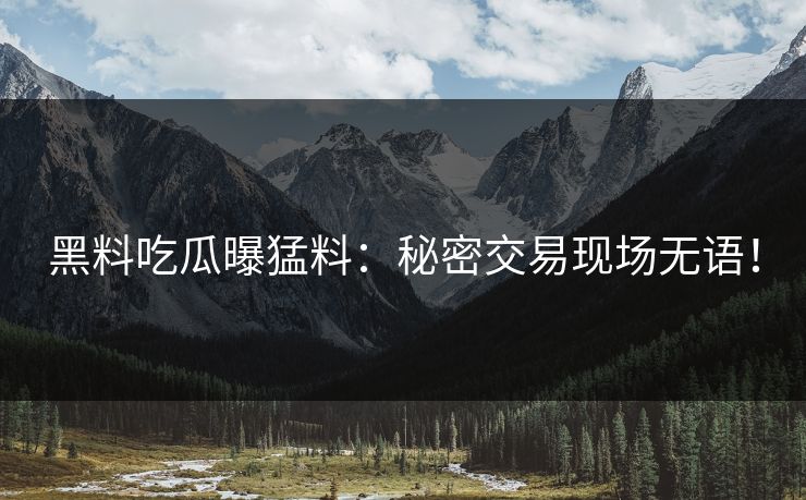 黑料吃瓜曝猛料：秘密交易现场无语！