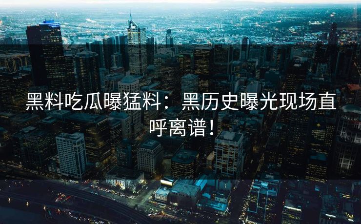 黑料吃瓜曝猛料：黑历史曝光现场直呼离谱！