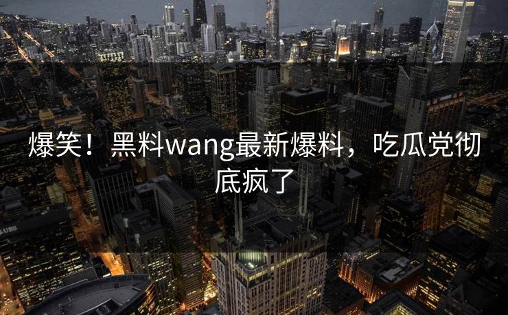 爆笑！黑料wang最新爆料，吃瓜党彻底疯了