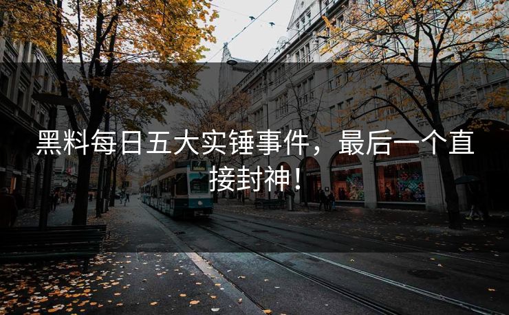 黑料每日五大实锤事件，最后一个直接封神！