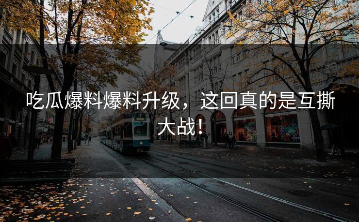 吃瓜爆料爆料升级，这回真的是互撕大战！