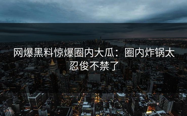 网爆黑料惊爆圈内大瓜：圈内炸锅太忍俊不禁了