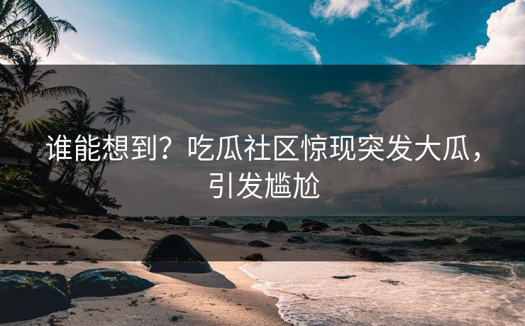 谁能想到？吃瓜社区惊现突发大瓜，引发尴尬