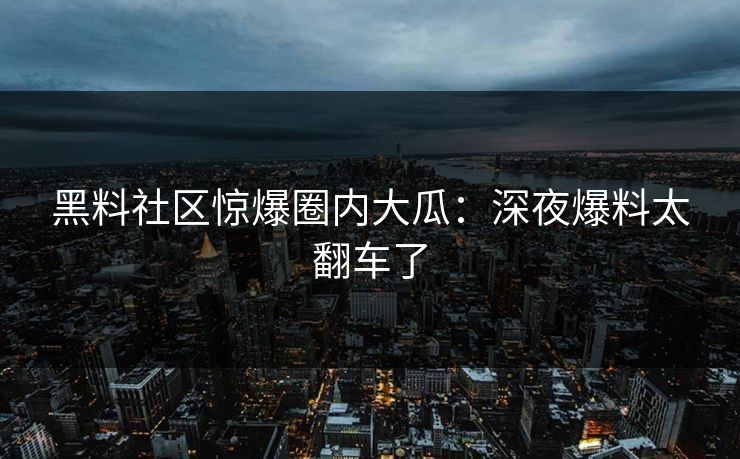 黑料社区惊爆圈内大瓜：深夜爆料太翻车了
