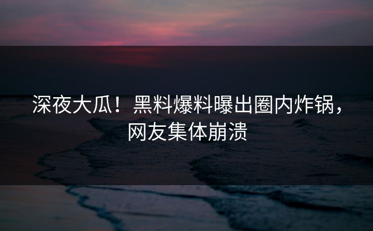 深夜大瓜！黑料爆料曝出圈内炸锅，网友集体崩溃