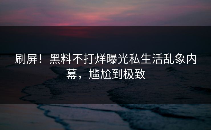 刷屏！黑料不打烊曝光私生活乱象内幕，尴尬到极致
