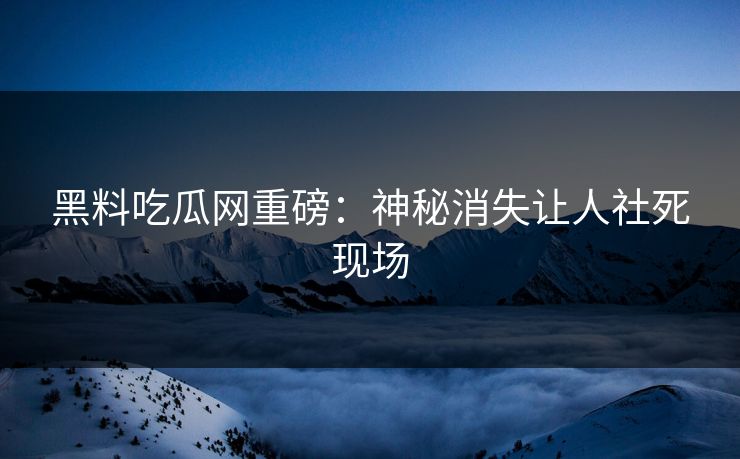 黑料吃瓜网重磅：神秘消失让人社死现场
