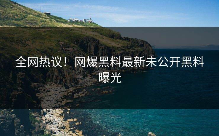 全网热议！网爆黑料最新未公开黑料曝光