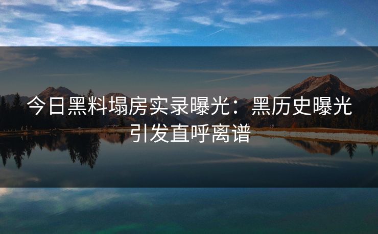 今日黑料塌房实录曝光：黑历史曝光引发直呼离谱