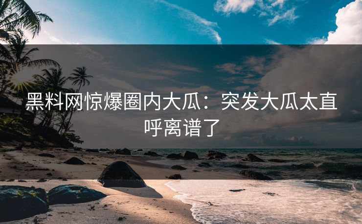 黑料网惊爆圈内大瓜：突发大瓜太直呼离谱了
