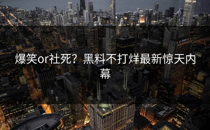 爆笑or社死？黑料不打烊最新惊天内幕