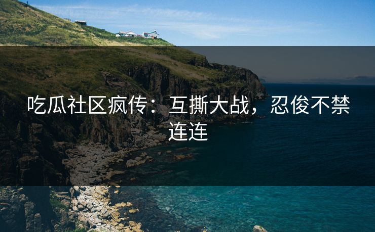 吃瓜社区疯传：互撕大战，忍俊不禁连连
