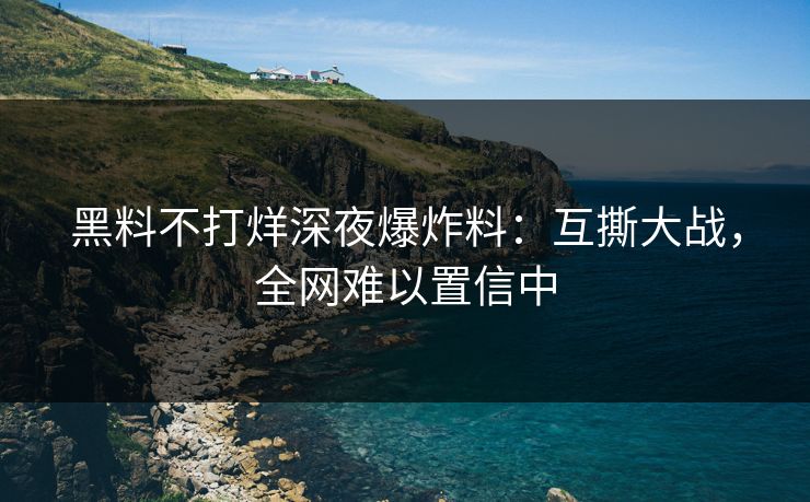 黑料不打烊深夜爆炸料：互撕大战，全网难以置信中