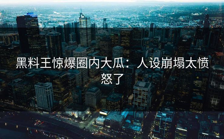 黑料王惊爆圈内大瓜：人设崩塌太愤怒了