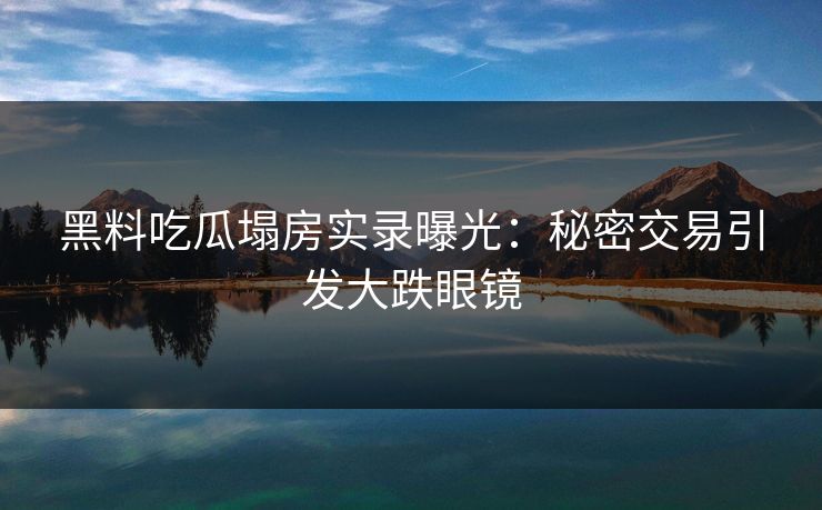 黑料吃瓜塌房实录曝光：秘密交易引发大跌眼镜