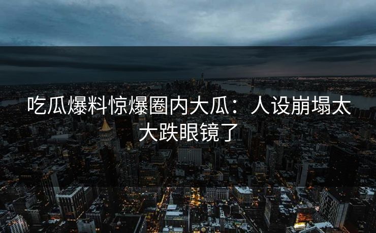 吃瓜爆料惊爆圈内大瓜：人设崩塌太大跌眼镜了