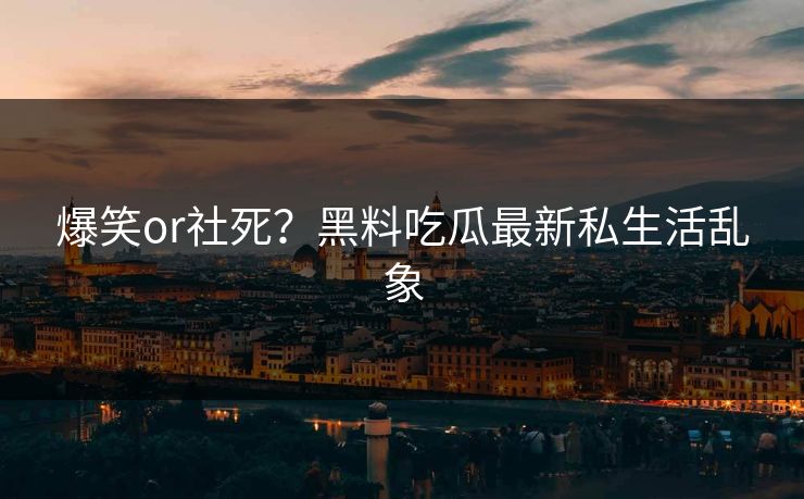爆笑or社死？黑料吃瓜最新私生活乱象