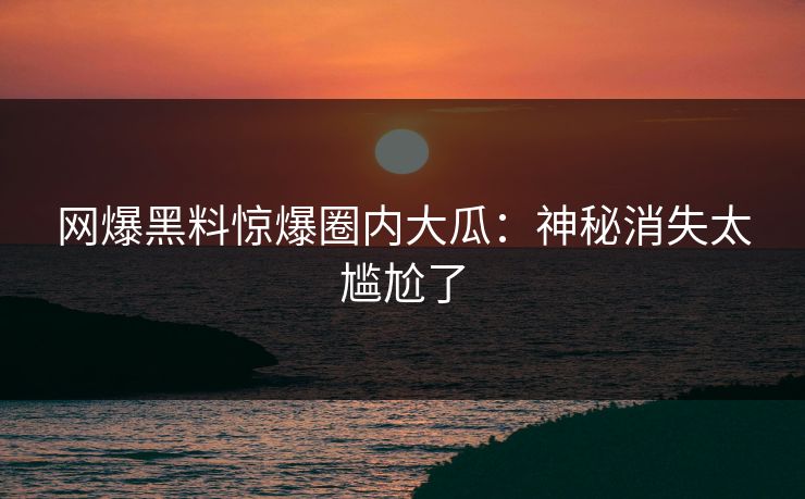 网爆黑料惊爆圈内大瓜：神秘消失太尴尬了