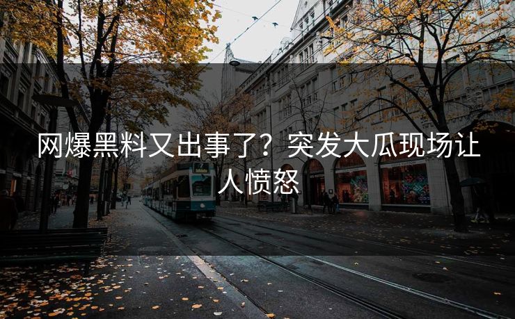 网爆黑料又出事了？突发大瓜现场让人愤怒