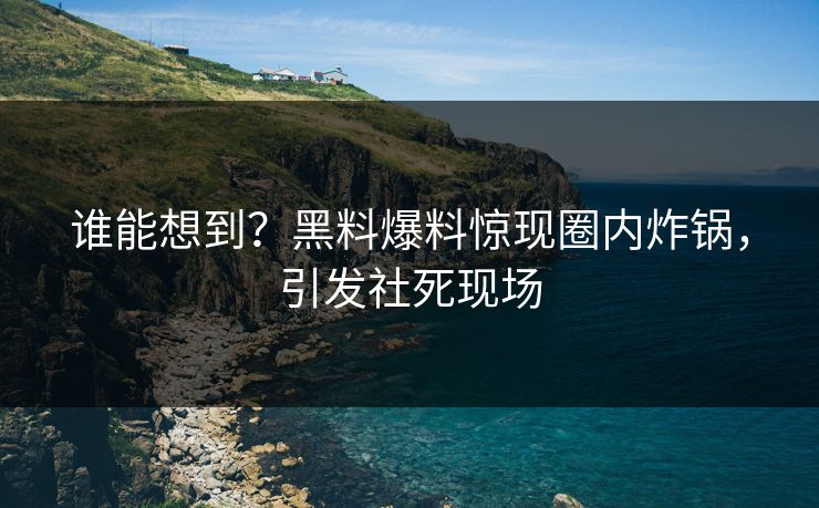 谁能想到？黑料爆料惊现圈内炸锅，引发社死现场