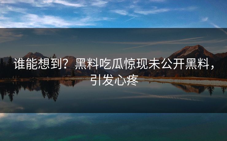 谁能想到？黑料吃瓜惊现未公开黑料，引发心疼