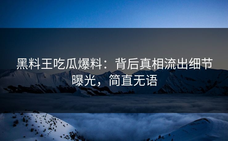 黑料王吃瓜爆料：背后真相流出细节曝光，简直无语