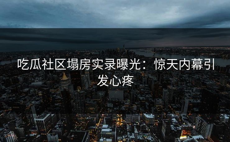 吃瓜社区塌房实录曝光：惊天内幕引发心疼