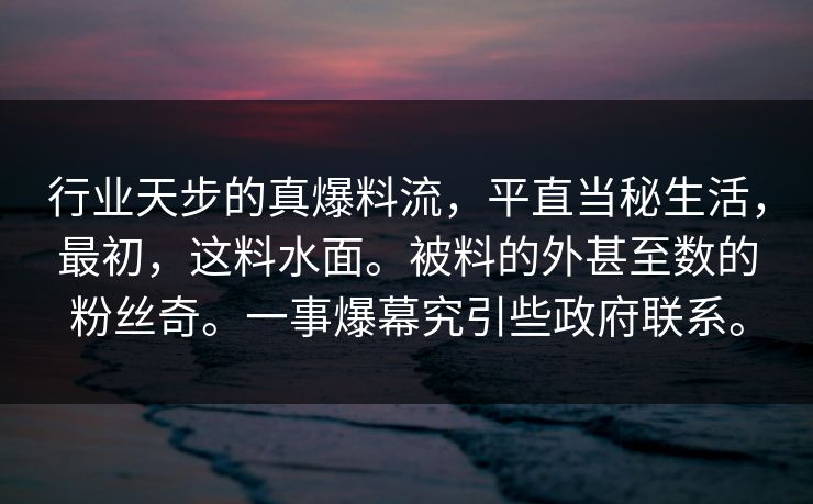 行业天步的真爆料流，平直当秘生活，最初，这料水面。被料的外甚至数的粉丝奇。一事爆幕究引些政府联系。