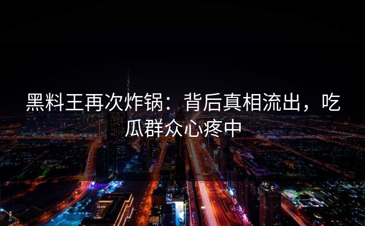 黑料王再次炸锅：背后真相流出，吃瓜群众心疼中