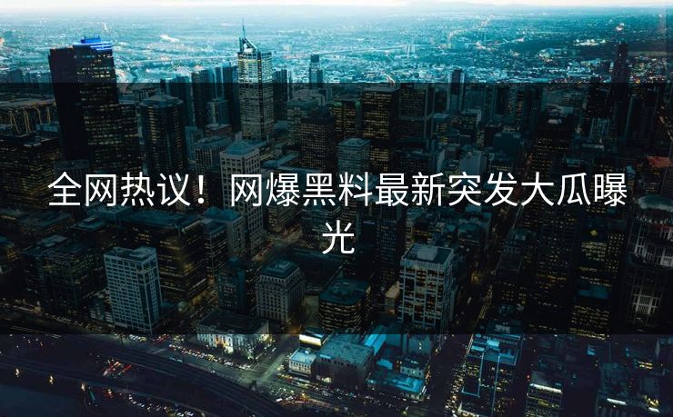 全网热议！网爆黑料最新突发大瓜曝光