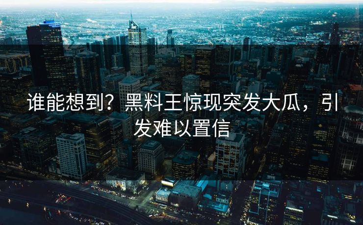 谁能想到？黑料王惊现突发大瓜，引发难以置信