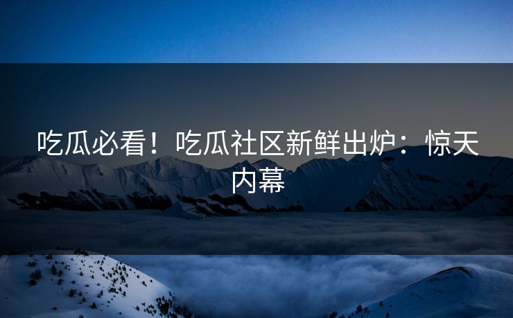 吃瓜必看！吃瓜社区新鲜出炉：惊天内幕