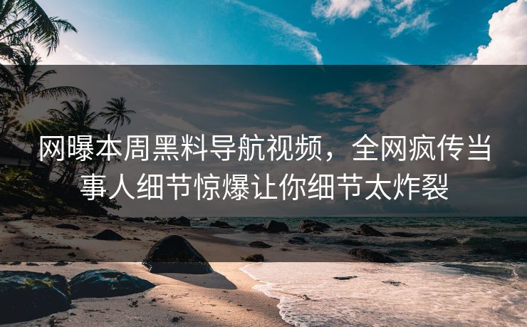 网曝本周黑料导航视频，全网疯传当事人细节惊爆让你细节太炸裂
