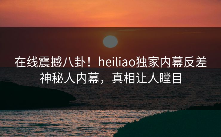 在线震撼八卦！heiliao独家内幕反差神秘人内幕，真相让人瞠目