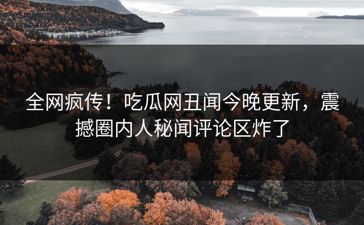 全网疯传！吃瓜网丑闻今晚更新，震撼圈内人秘闻评论区炸了