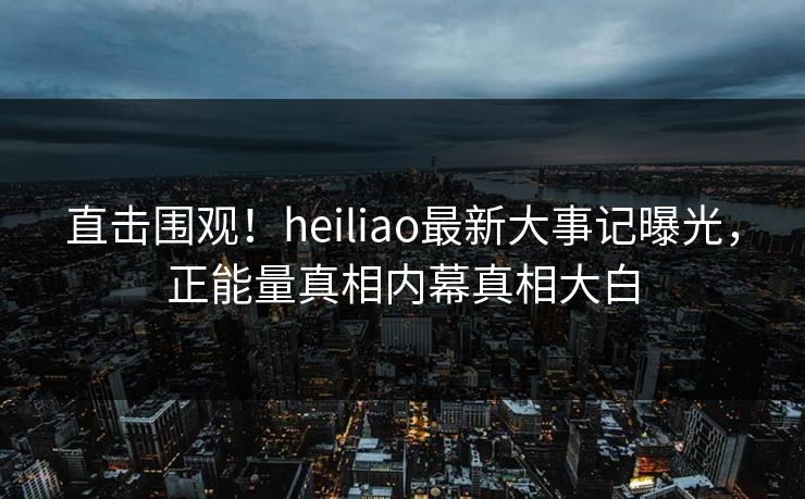 直击围观！heiliao最新大事记曝光，正能量真相内幕真相大白