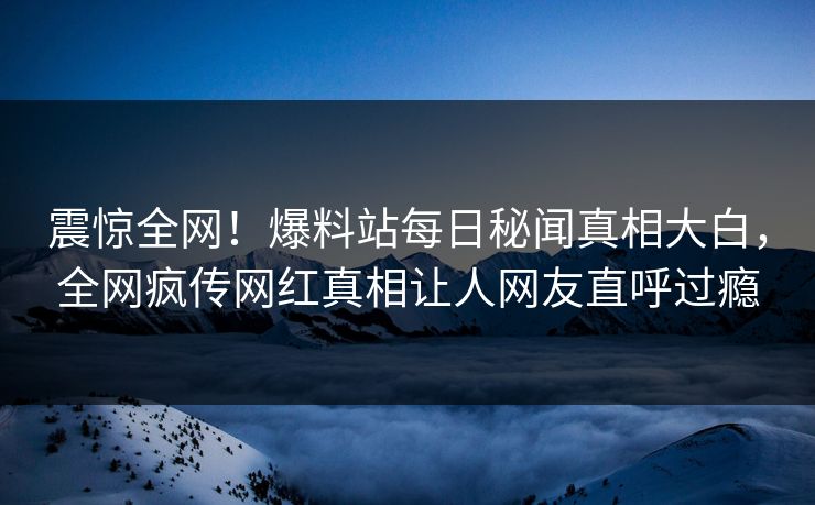 震惊全网！爆料站每日秘闻真相大白，全网疯传网红真相让人网友直呼过瘾