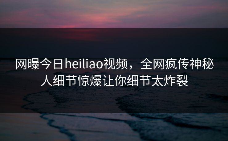 网曝今日heiliao视频，全网疯传神秘人细节惊爆让你细节太炸裂