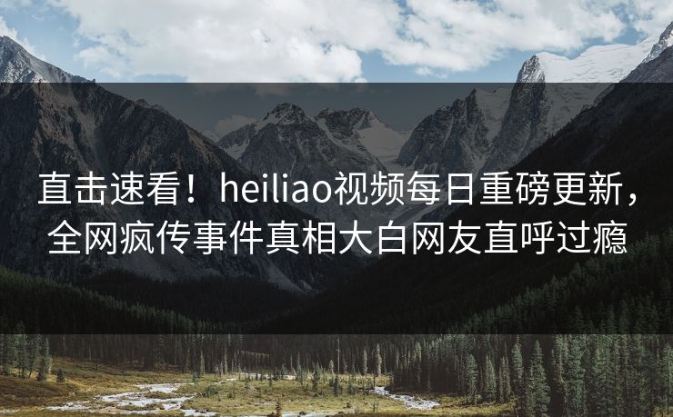 直击速看！heiliao视频每日重磅更新，全网疯传事件真相大白网友直呼过瘾